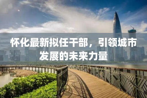 怀化最新拟任干部，引领城市发展的未来力量