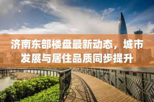 济南东部楼盘最新动态，城市发展与居住品质同步提升
