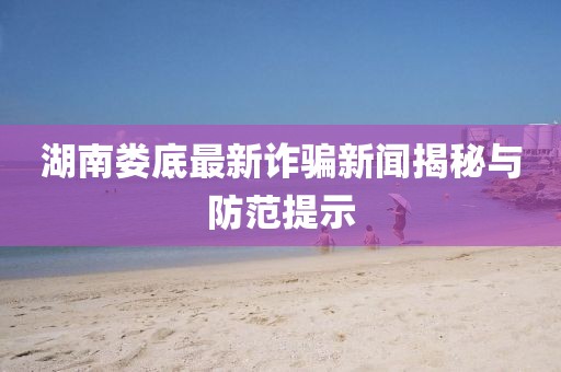 湖南娄底最新诈骗新闻揭秘与防范提示
