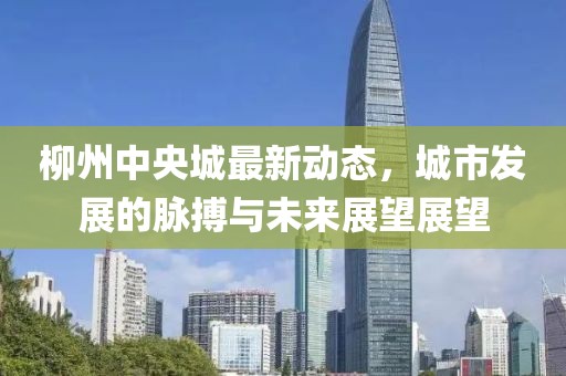 柳州中央城最新动态，城市发展的脉搏与未来展望展望