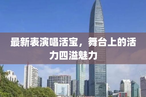 最新表演唱活宝，舞台上的活力四溢魅力
