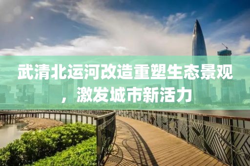 武清北运河改造重塑生态景观，激发城市新活力