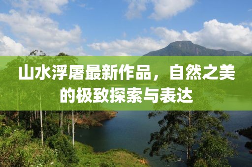 山水浮屠最新作品，自然之美的极致探索与表达