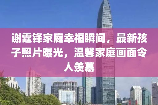 谢霆锋家庭幸福瞬间，最新孩子照片曝光，温馨家庭画面令人羡慕