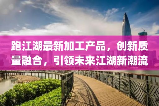 跑江湖最新加工产品，创新质量融合，引领未来江湖新潮流