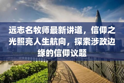 远志名牧师最新讲道，信仰之光照亮人生航向，探索涉政边缘的信仰议题