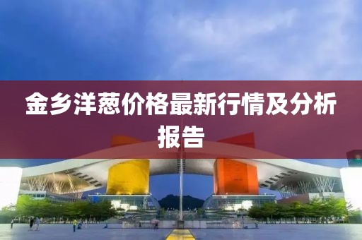 金乡洋葱价格最新行情及分析报告