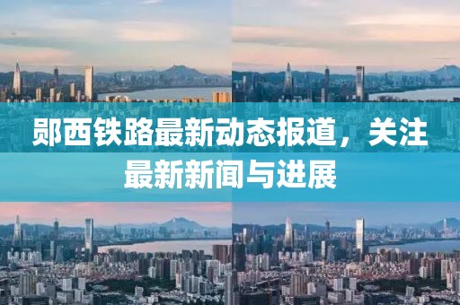郧西铁路最新动态报道，关注最新新闻与进展