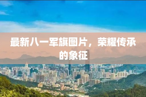 最新八一军旗图片，荣耀传承的象征