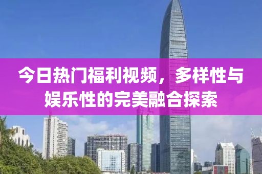 今日热门福利视频，多样性与娱乐性的完美融合探索