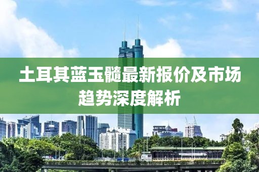 土耳其蓝玉髓最新报价及市场趋势深度解析