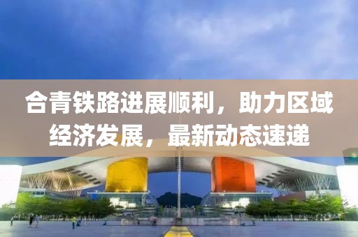 合青铁路进展顺利，助力区域经济发展，最新动态速递