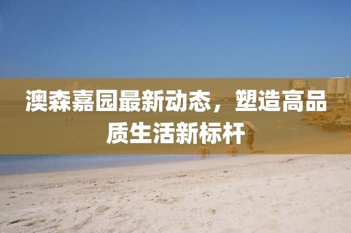 澳森嘉园最新动态，塑造高品质生活新标杆