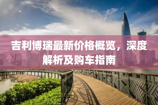 吉利博瑞最新价格概览，深度解析及购车指南