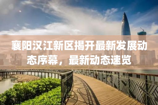 襄阳汉江新区揭开最新发展动态序幕，最新动态速览