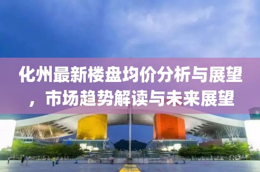 化州最新楼盘均价分析与展望，市场趋势解读与未来展望