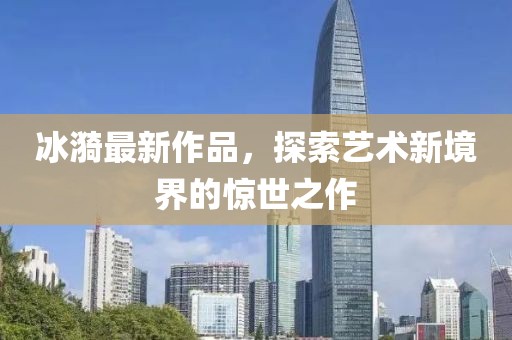 冰漪最新作品，探索艺术新境界的惊世之作