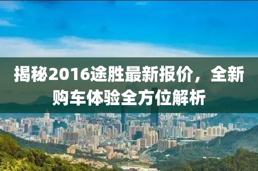 揭秘2016途胜最新报价，全新购车体验全方位解析
