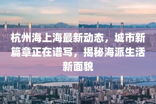 杭州海上海最新动态，城市新篇章正在谱写，揭秘海派生活新面貌