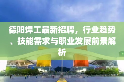 德阳焊工最新招聘，行业趋势、技能需求与职业发展前景解析