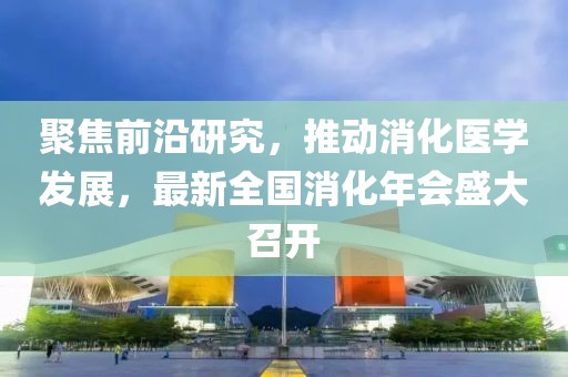 聚焦前沿研究，推动消化医学发展，最新全国消化年会盛大召开