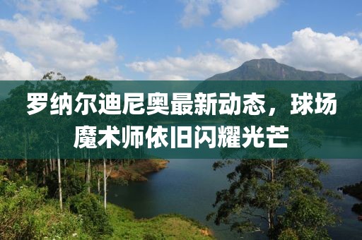 罗纳尔迪尼奥最新动态，球场魔术师依旧闪耀光芒