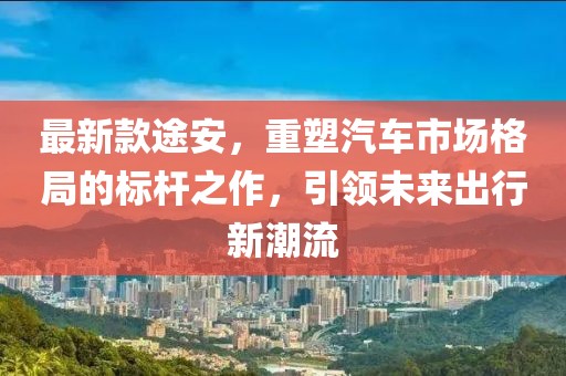 最新款途安，重塑汽车市场格局的标杆之作，引领未来出行新潮流