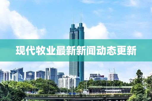 现代牧业最新新闻动态更新