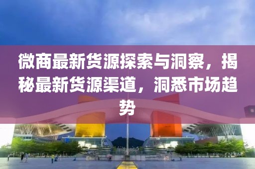 微商最新货源探索与洞察，揭秘最新货源渠道，洞悉市场趋势