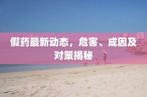 假药最新动态，危害、成因及对策揭秘