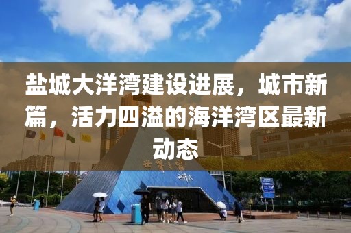 盐城大洋湾建设进展，城市新篇，活力四溢的海洋湾区最新动态