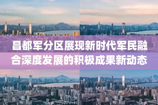 昌都军分区展现新时代军民融合深度发展的积极成果新动态