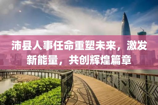 沛县人事任命重塑未来，激发新能量，共创辉煌篇章