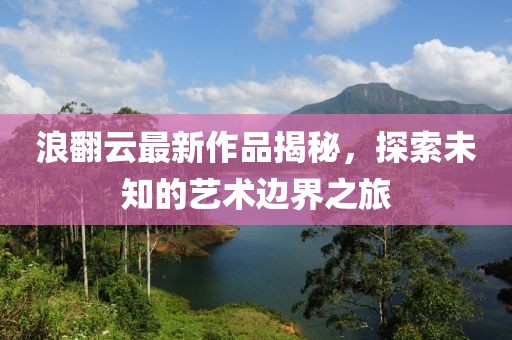 浪翻云最新作品揭秘，探索未知的艺术边界之旅
