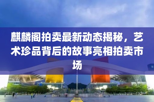 麒麟阁拍卖最新动态揭秘，艺术珍品背后的故事亮相拍卖市场