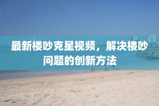 最新楼吵克星视频，解决楼吵问题的创新方法