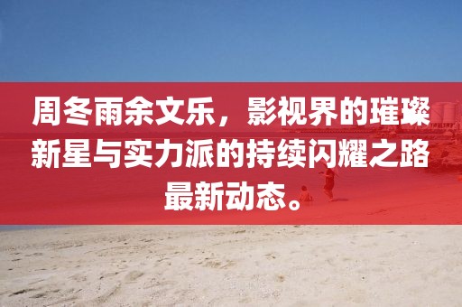 周冬雨余文乐，影视界的璀璨新星与实力派的持续闪耀之路最新动态。