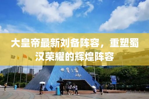 大皇帝最新刘备阵容，重塑蜀汉荣耀的辉煌阵容