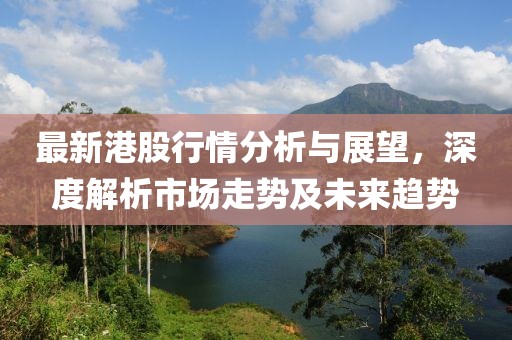 最新港股行情分析与展望，深度解析市场走势及未来趋势