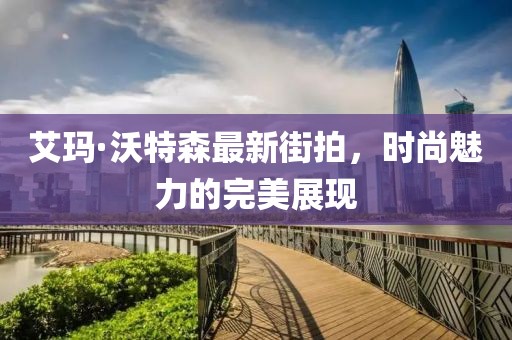 艾玛·沃特森最新街拍，时尚魅力的完美展现