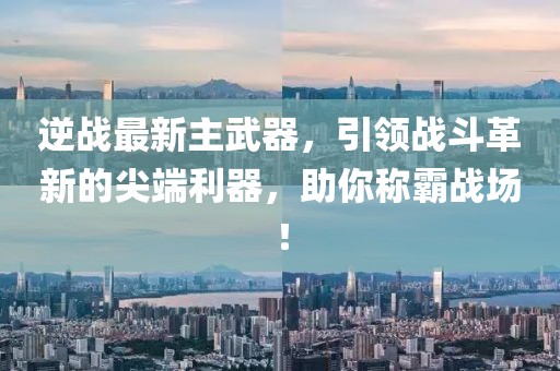逆战最新主武器，引领战斗革新的尖端利器，助你称霸战场！