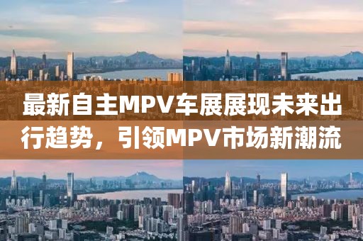 最新自主MPV车展展现未来出行趋势，引领MPV市场新潮流