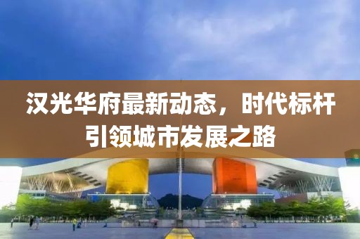 汉光华府最新动态，时代标杆引领城市发展之路