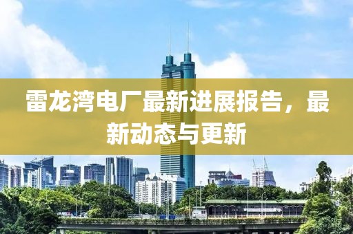 雷龙湾电厂最新进展报告，最新动态与更新