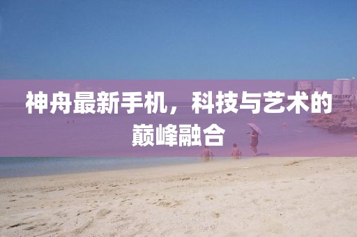 神舟最新手机，科技与艺术的巅峰融合