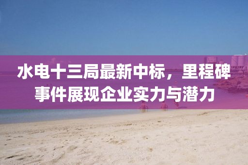 水电十三局最新中标，里程碑事件展现企业实力与潜力