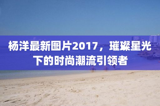 杨洋最新图片2017，璀璨星光下的时尚潮流引领者