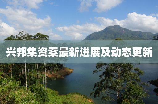 兴邦集资案最新进展及动态更新