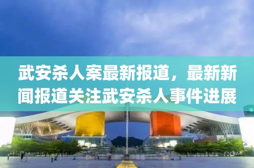 武安杀人案最新报道，最新新闻报道关注武安杀人事件进展