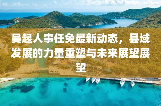 吴起人事任免最新动态，县域发展的力量重塑与未来展望展望